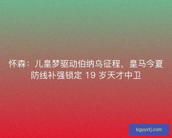 怀森：儿皇梦驱动伯纳乌征程，皇马今夏防线补强锁定 19 岁天才中卫