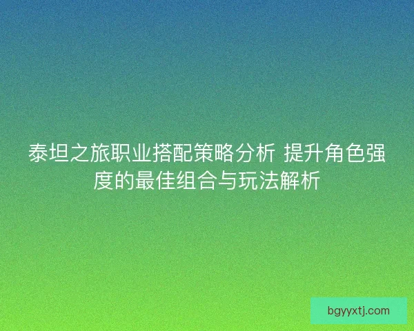 泰坦之旅职业搭配策略分析 提升角色强度的最佳组合与玩法解析