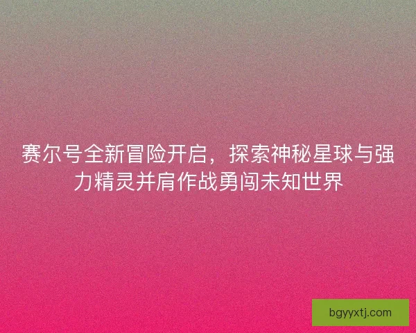 赛尔号全新冒险开启，探索神秘星球与强力精灵并肩作战勇闯未知世界