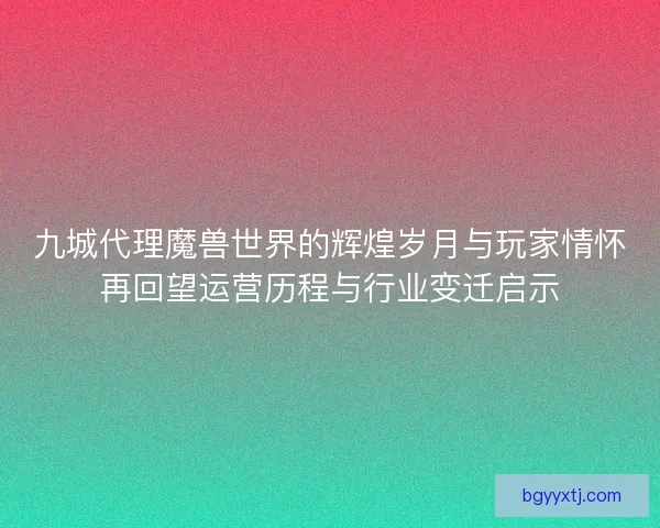 九城代理魔兽世界的辉煌岁月与玩家情怀再回望运营历程与行业变迁启示