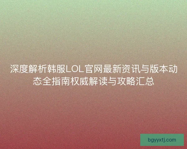 深度解析韩服LOL官网最新资讯与版本动态全指南权威解读与攻略汇总