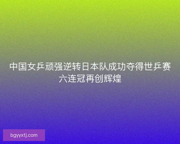 中国女乒顽强逆转日本队成功夺得世乒赛六连冠再创辉煌