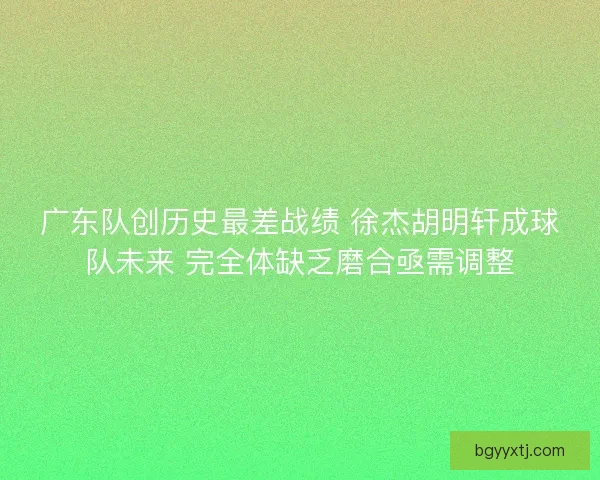 广东队创历史最差战绩 徐杰胡明轩成球队未来 完全体缺乏磨合亟需调整
