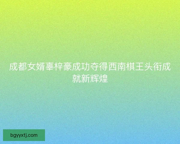 成都女婿辜梓豪成功夺得西南棋王头衔成就新辉煌