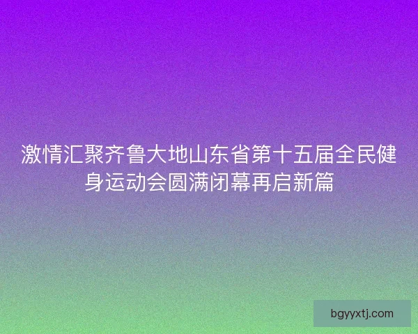 激情汇聚齐鲁大地山东省第十五届全民健身运动会圆满闭幕再启新篇