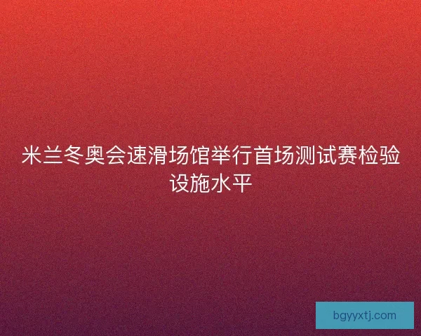 米兰冬奥会速滑场馆举行首场测试赛检验设施水平