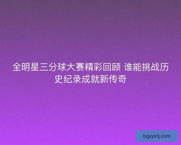 全明星三分球大赛精彩回顾 谁能挑战历史纪录成就新传奇