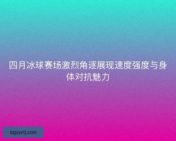 四月冰球赛场激烈角逐展现速度强度与身体对抗魅力