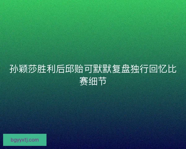 孙颖莎胜利后邱贻可默默复盘独行回忆比赛细节