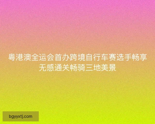 粤港澳全运会首办跨境自行车赛选手畅享无感通关畅骑三地美景 粤港澳全运会首办跨境自行车赛选手畅享无感通关畅骑三地美景