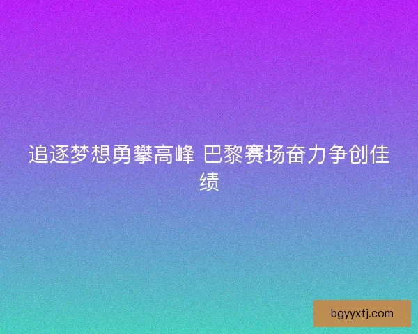 追逐梦想勇攀高峰 巴黎赛场奋力争创佳绩