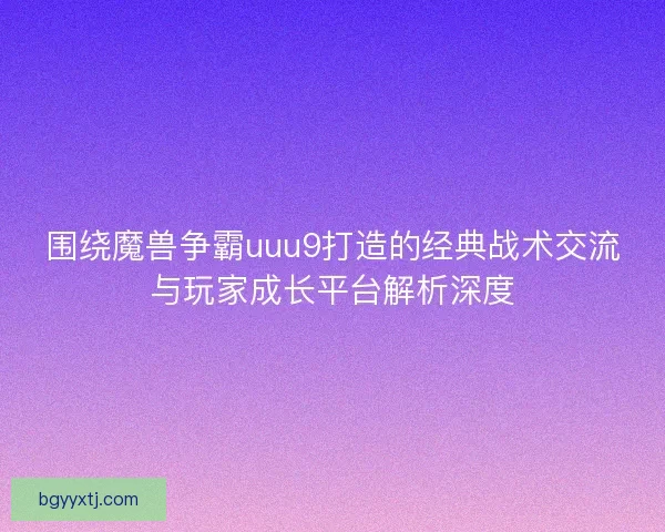 围绕魔兽争霸uuu9打造的经典战术交流与玩家成长平台解析深度 围绕魔兽争霸uuu9打造的经典战术交流与玩家成长平台解析深度
