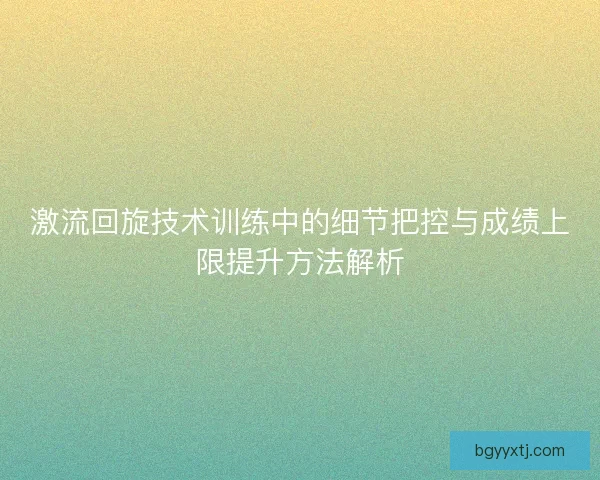 激流回旋技术训练中的细节把控与成绩上限提升方法解析