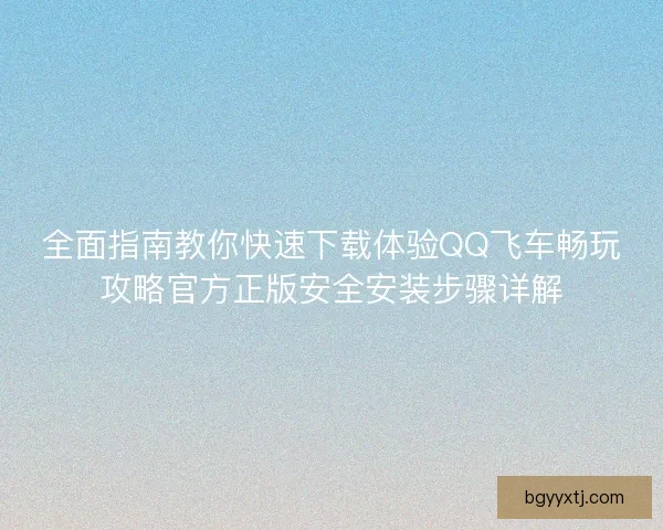 全面指南教你快速下载体验QQ飞车畅玩攻略官方正版安全安装步骤详解