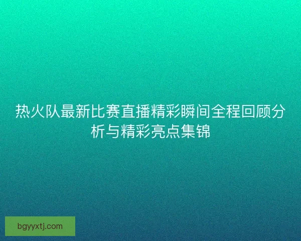 热火队最新比赛直播精彩瞬间全程回顾分析与精彩亮点集锦