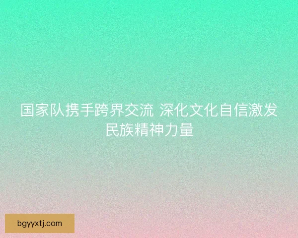 国家队携手跨界交流 深化文化自信激发民族精神力量 国家队携手跨界交流 深化文化自信激发民族精神力量