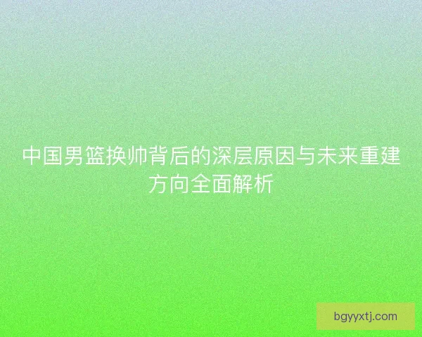 中国男篮换帅背后的深层原因与未来重建方向全面解析 中国男篮换帅背后的深层原因与未来重建方向全面解析