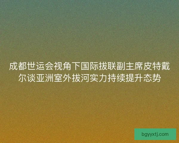 成都世运会视角下国际拔联副主席皮特戴尔谈亚洲室外拔河实力持续提升态势 成都世运会视角下国际拔联副主席皮特戴尔谈亚洲室外拔河实力持续提升态势