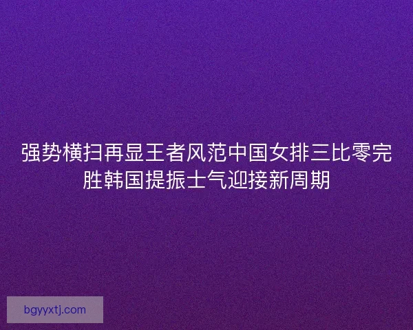 强势横扫再显王者风范中国女排三比零完胜韩国提振士气迎接新周期